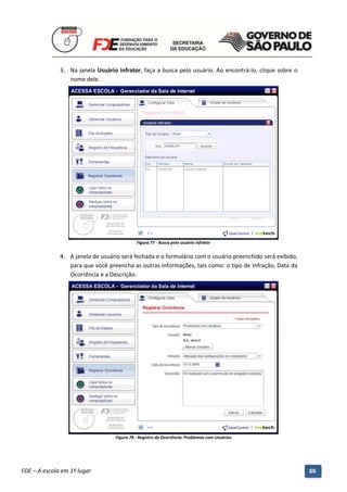 3. Na janela Usuário infrator, faça a busca pelo usuário. Ao encontrá-lo, clique sobre o
                 nome dele.




                                               Figura 77 - Busca pelo usuário infrator


              4. A janela de usuário será fechada e o formulário com o usuário preenchido será exibido,
                 para que você preencha as outras informações, tais como: o tipo de Infração, Data da
                 Ocorrência e a Descrição.




                                     Figura 78 - Registro da Ocorrência: Problemas com Usuários




          Manual do Gerenciado da Sala de Internet – BlueControl
          ©Copyright 2008 – 2009 | Manual produzido por FDE/MStech®
FDE – A escola em 1º lugar                                                                                69
 