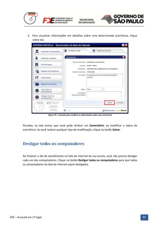 2. Para visualizar informações em detalhes sobre uma determinada ocorrência, clique
                 sobre ela:




                                Figura 79 - Consulta para verificar as informações sobre uma ocorrência



          Perceba, na tela acima, que você pode atribuir um Comentário, ao modificar o status da
          ocorrência. Se você realizar qualquer tipo de modificação, clique no botão Salvar.



          Desligar todos os computadores

          Ao finalizar o dia de atendimento na Sala de Internet da sua escola, você não precisa desligar
          cada um dos computadores. Clique no botão Desligar todos os computadores para que todos
          os computadores da Sala de Internet sejam desligados.




          Manual do Gerenciado da Sala de Internet – BlueControl
          ©Copyright 2008 – 2009 | Manual produzido por FDE/MStech®
FDE – A escola em 1º lugar                                                                                 71
 