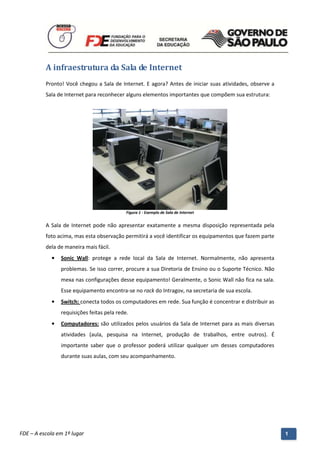 A infraestrutura da Sala de Internet
          Pronto! Você chegou a Sala de Internet. E agora? Antes de iniciar suas atividades, observe a
          Sala de Internet para reconhecer alguns elementos importantes que compõem sua estrutura:




                                              Figura 1 - Exemplo de Sala de Internet


          A Sala de Internet pode não apresentar exatamente a mesma disposição representada pela
          foto acima, mas esta observação permitirá a você identificar os equipamentos que fazem parte
          dela de maneira mais fácil.
            •   Sonic Wall: protege a rede local da Sala de Internet. Normalmente, não apresenta
                problemas. Se isso correr, procure a sua Diretoria de Ensino ou o Suporte Técnico. Não
                mexa nas configurações desse equipamento! Geralmente, o Sonic Wall não fica na sala.
                Esse equipamento encontra-se no rack do Intragov, na secretaria de sua escola.
            •   Switch: conecta todos os computadores em rede. Sua função é concentrar e distribuir as
                requisições feitas pela rede.
            •   Computadores: são utilizados pelos usuários da Sala de Internet para as mais diversas
                atividades (aula, pesquisa na Internet, produção de trabalhos, entre outros). É
                importante saber que o professor poderá utilizar qualquer um desses computadores
                durante suas aulas, com seu acompanhamento.




          Manual do Gerenciado da Sala de Internet – BlueControl
          ©Copyright 2008 – 2009 | Manual produzido por FDE/MStech®
FDE – A escola em 1º lugar                                                                               1
 