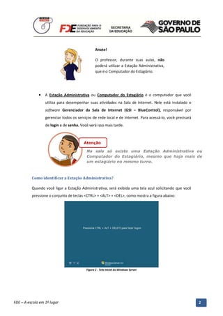 Anote!

                                                    O professor, durante suas aulas, não
                                                    poderá utilizar a Estação Administrativa,
                                                    que é o Computador do Estagiário.




              •   A Estação Administrativa ou Computador do Estagiário é o computador que você
                  utiliza para desempenhar suas atividades na Sala de Internet. Nele está instalado o
                  software Gerenciador da Sala de Internet (GSI – BlueControl), responsável por
                  gerenciar todos os serviços de rede local e de Internet. Para acessá-lo, você precisará
                  de login e de senha. Você verá isso mais tarde.



                                           Atenção

                                             Na sala só existe uma Estação Administrativa ou
                                             Computador do Estagiário, mesmo que haja mais de
                                             um estagiário no mesmo turno.



          Como identificar a Estação Administrativa?

          Quando você ligar a Estação Administrativa, será exibida uma tela azul solicitando que você
          pressione o conjunto de teclas <CTRL> + <ALT> + <DEL>, como mostra a figura abaixo:




                                             Figura 2 - Tela inicial do Windows Server




          Manual do Gerenciado da Sala de Internet – BlueControl
          ©Copyright 2008 – 2009 | Manual produzido por FDE/MStech®
FDE – A escola em 1º lugar                                                                                  2
 