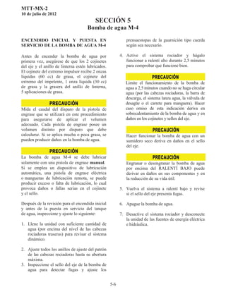 MTT-MX-2
10 de julio de 2012
SECCIÓN 5
Bomba de agua M-4
5-6
ENCENDIDO INICIAL Y PUESTA EN
SERVICIO DE LA BOMBA DE AGUA M-4
Antes de encender la bomba de agua por
primera vez, asegúrese de que los 2 cojinetes
del eje y el anillo de linterna estén lubricados.
El cojinete del extremo impulsor recibe 2 onzas
líquidas (60 cc) de grasa, el cojinete del
extremo del impelente, 1 onza líquida (30 cc)
de grasa y la grasera del anillo de linterna,
5 aplicaciones de grasa.
Mida el caudal del disparo de la pistola de
engrase que se utilizará en este procedimiento
para asegurarse de aplicar el volumen
adecuado. Cada pistola de engrase posee un
volumen distinto por disparo que debe
calcularse. Si se aplica mucha o poca grasa, se
pueden producir daños en la bomba de agua.
La bomba de agua M-4 se debe lubricar
solamente con una pistola de engrase manual
Si se emplea un dispositivo de lubricación
automática, una pistola de engrase eléctrica
o mangueras de lubricación remota, se puede
producir exceso o falta de lubricación, lo cual
provoca daños o fallas serias en el cojinete
y el sello.
Después de la revisión para el encendido inicial
y antes de la puesta en servicio del tanque
de agua, inspeccione y ajuste lo siguiente:
1. Llene la unidad con suficiente cantidad de
agua (por encima del nivel de las cabezas
rociadoras traseras) para revisar el sistema
dinámico.
2. Ajuste todos los anillos de ajuste del patrón
de las cabezas rociadoras hasta su abertura
máxima.
3. Inspeccione el sello del eje de la bomba de
agua para detectar fugas y ajuste los
prensaestopas de la guarnición tipo cuerda
según sea necesario.
4. Active el sistema rociador y hágalo
funcionar a ralentí alto durante 2,5 minutos
para comprobar que funcione bien.
Limite el funcionamiento de la bomba de
agua a 2,5 minutos cuando no se haga circular
agua (por las cabezas rociadoras, la barra de
descarga, el sistema lanza agua, la válvula de
desagüe o el carrete para manguera). Hacer
caso omiso de esta indicación deriva en
sobrecalentamiento de la bomba de agua y en
daños en los cojinetes y sellos del eje.
Hacer funcionar la bomba de agua con un
sumidero seco deriva en daños en el sello
del eje.
Engranar o desengranar la bomba de agua
por encima del RALENTÍ BAJO puede
derivar en daños en sus componentes y en
la reducción de su vida útil.
5. Vuelva el sistema a ralentí bajo y revise
si el sello del eje presenta fugas.
6. Apague la bomba de agua.
7. Desactive el sistema rociador y desconecte
la unidad de las fuentes de energía eléctrica
e hidráulica.
 