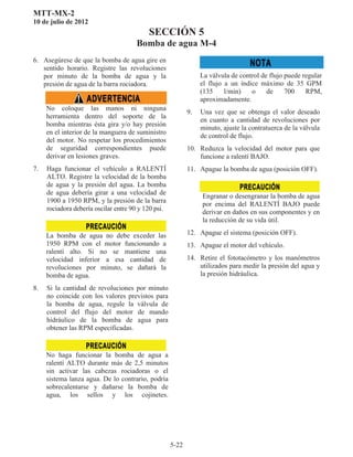 MTT-MX-2
10 de julio de 2012
SECCIÓN 5
Bomba de agua M-4
5-22
6. Asegúrese de que la bomba de agua gire en
sentido horario. Registre las revoluciones
por minuto de la bomba de agua y la
presión de agua de la barra rociadora.
No coloque las manos ni ninguna
herramienta dentro del soporte de la
bomba mientras ésta gira y/o hay presión
en el interior de la manguera de suministro
del motor. No respetar los procedimientos
de seguridad correspondientes puede
derivar en lesiones graves.
7. Haga funcionar el vehículo a RALENTÍ
ALTO. Registre la velocidad de la bomba
de agua y la presión del agua. La bomba
de agua debería girar a una velocidad de
1900 a 1950 RPM, y la presión de la barra
rociadora debería oscilar entre 90 y 120 psi.
La bomba de agua no debe exceder las
1950 RPM con el motor funcionando a
ralentí alto. Si no se mantiene una
velocidad inferior a esa cantidad de
revoluciones por minuto, se dañará la
bomba de agua.
8. Si la cantidad de revoluciones por minuto
no coincide con los valores previstos para
la bomba de agua, regule la válvula de
control del flujo del motor de mando
hidráulico de la bomba de agua para
obtener las RPM especificadas.
No haga funcionar la bomba de agua a
ralentí ALTO durante más de 2,5 minutos
sin activar las cabezas rociadoras o el
sistema lanza agua. De lo contrario, podría
sobrecalentarse y dañarse la bomba de
agua, los sellos y los cojinetes.
La válvula de control de flujo puede regular
el flujo a un índice máximo de 35 GPM
(135 l/min) o de 700 RPM,
aproximadamente.
9. Una vez que se obtenga el valor deseado
en cuanto a cantidad de revoluciones por
minuto, ajuste la contratuerca de la válvula
de control de flujo.
10. Reduzca la velocidad del motor para que
funcione a ralentí BAJO.
11. Apague la bomba de agua (posición OFF).
Engranar o desengranar la bomba de agua
por encima del RALENTÍ BAJO puede
derivar en daños en sus componentes y en
la reducción de su vida útil.
12. Apague el sistema (posición OFF).
13. Apague el motor del vehículo.
14. Retire el fototacómetro y los manómetros
utilizados para medir la presión del agua y
la presión hidráulica.
 