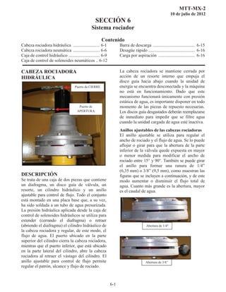 MTT-MX-2
10 de julio de 2012
SECCIÓN 6
Sistema rociador
Contenido
6-1
Cabeza rociadora hidráulica ........................ 6-1
Cabeza rociadora neumática ........................ 6-6
Caja de control hidráulico ............................ 6-9
Caja de control de solenoides neumáticos .. 6-12
Barra de descarga ...................................... 6-15
Desagüe rápido .......................................... 6-16
Carga por aspiración ................................. 6-16
CABEZA ROCIADORA
HIDRÁULICA 
DESCRIPCIÓN
Se trata de una caja de dos piezas que contiene
un diafragma, un disco guía de válvula, un
resorte, un cilindro hidráulico y un anillo
ajustable para control de flujo. Todo el conjunto
está montado en una placa base que, a su vez,
ha sido soldada a un tubo de agua presurizada.
La presión hidráulica aplicada desde la caja de
control de solenoides hidráulicos se utiliza para
extender (cerrando el diafragma) o retraer
(abriendo el diafragma) el cilindro hidráulico de
la cabeza rociadora y regular, de este modo, el
flujo de agua. El puerto ubicado en la parte
superior del cilindro cierra la cabeza rociadora,
mientras que el puerto inferior, que está ubicado
en la parte lateral del cilindro, abre la cabeza
rociadora al retraer el vástago del cilindro. El
anillo ajustable para control de flujo permite
regular el patrón, alcance y flujo de rociado.
La cabeza rociadora se mantiene cerrada por
acción de un resorte interno que empuja el
disco guía hacia abajo cuando la unidad de
energía se encuentra desconectada y la máquina
no está en funcionamiento. Dado que este
mecanismo funcionará únicamente con presión
estática de agua, es importante disponer en todo
momento de las piezas de repuesto necesarias.
Los discos guía desgastados deberán reemplazarse
de inmediato para impedir que se filtre agua
cuando la unidad cargada de agua esté inactiva.
Anillos ajustables de las cabezas rociadoras
El anillo ajustable se utiliza para regular el
ancho de rociado y el flujo de agua. Se lo puede
aflojar o girar para que la abertura de la parte
inferior de la válvula quede expuesta en mayor
o menor medida para modificar el ancho de
rociado entre 15° y 90°. También se puede girar
el anillo para formar una ranura de 1/4”
(6,35 mm) o 3/8” (9,5 mm), como muestran las
figuras que se incluyen a continuación, y de este
modo aumentar o disminuir el flujo total de
agua. Cuanto más grande es la abertura, mayor
es el caudal de agua.
Puerto de CIERRE
Puerto de
APERTURA
Abertura de 1/4
Abertura de 3/8”
 