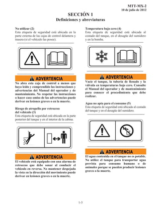 MTT-MX-2
10 de julio de 2012
SECCIÓN 1
Definiciones y abreviaturas
1-3
No utilizar (2)
Esta etiqueta de seguridad está ubicada en la
parte externa de las cajas de control delantera y
trasera (si el vehículo las posee).
No abra esta caja de control a menos que
haya leído y comprendido las instrucciones y
advertencias del Manual del operador y de
mantenimiento. No respetar las instrucciones
o hacer caso omiso de las advertencias puede
derivar en lesiones graves o en la muerte.
Riesgo de atropello por retroceso
del vehículo (3)
Esta etiqueta de seguridad está ubicada en la parte
posterior del tanque y en el interior de la cabina.
El vehículo está equipado con una alarma de
retroceso que debe sonar al conducir el
vehículo en reversa. No mantener despejada
la vista en la dirección del movimiento puede
derivar en lesiones graves o en la muerte.
Temperatura bajo cero (4)
Esta etiqueta de seguridad está ubicada al
costado del tanque, en el desagüe del sumidero
y en la bomba.
Vacíe el tanque, la tubería de llenado y la
válvula en temperaturas bajo cero. Consulte
el Manual del operador y de mantenimiento
para conocer el procedimiento que debe
realizar.
Agua no apta para el consumo (5)
Esta etiqueta de seguridad está ubicada al costado
del tanque y en el desagüe del sumidero.
El agua contenida en el tanque no es potable.
No utilice el tanque para transportar agua
prevista para consumo humano o de
animales porque se pueden producir lesiones
graves o la muerte.
 