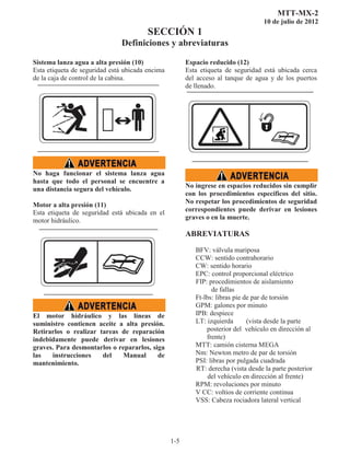 MTT-MX-2
10 de julio de 2012
SECCIÓN 1
Definiciones y abreviaturas
1-5
Sistema lanza agua a alta presión (10)
Esta etiqueta de seguridad está ubicada encima
de la caja de control de la cabina.
No haga funcionar el sistema lanza agua
hasta que todo el personal se encuentre a
una distancia segura del vehículo.
Motor a alta presión (11)
Esta etiqueta de seguridad está ubicada en el
motor hidráulico.
El motor hidráulico y las líneas de
suministro contienen aceite a alta presión.
Retirarlos o realizar tareas de reparación
indebidamente puede derivar en lesiones
graves. Para desmontarlos o repararlos, siga
las instrucciones del Manual de
mantenimiento. 
Espacio reducido (12)
Esta etiqueta de seguridad está ubicada cerca
del acceso al tanque de agua y de los puertos
de llenado.
No ingrese en espacios reducidos sin cumplir
con los procedimientos específicos del sitio.
No respetar los procedimientos de seguridad
correspondientes puede derivar en lesiones
graves o en la muerte.
ABREVIATURAS
BFV: válvula mariposa
CCW: sentido contrahorario
CW: sentido horario
EPC: control proporcional eléctrico
FIP: procedimientos de aislamiento
de fallas
Ft-lbs: libras pie de par de torsión
GPM: galones por minuto
IPB: despiece
LT: izquierda (vista desde la parte
posterior delvehículo en dirección al
frente)
MTT: camión cisterna MEGA
Nm: Newton metro de par de torsión
PSI: libras por pulgada cuadrada
RT: derecha (vista desde la parte posterior
del vehículo en dirección al frente)
RPM: revoluciones por minuto
V CC: voltios de corriente continua
VSS: Cabeza rociadora lateral vertical
 