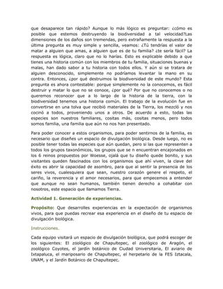 que desaparece tan rápido? Aunque lo más lógico es preguntar: ¿cómo es
posible que estemos destruyendo la biodiversidad a tal velocidad?Las
dimensiones de los daños son tremendas, pero extrañamente la respuesta a la
última pregunta es muy simple y sencilla, veamos: ¿Tú tendrías el valor de
matar a alguien que amas, a alguien que es de tu familia? ¿te sería fácil? La
respuesta es lógica, claro que no lo harías. Esto es explicable debido a que
tienes una historia común con los miembros de tu familia, situaciones buenas y
malas, han dado sabor a tu historia con todos ellos. Y aún si se tratara de
alguien desconocido, simplemente no podríamos levantar la mano en su
contra. Entonces, ¿por qué destruimos la biodiversidad de este mundo? Esta
pregunta es ahora contestable: porque simplemente no la conocemos, es fácil
destruir y matar lo que no se conoce, ¿por qué? Por que no conocemos o no
queremos reconocer que a lo largo de la historia de la tierra, con la
biodiversidad tenemos una historia común. El trabajo de la evolución fue en
convertirse en una tolva que recibió materiales de la Tierra, los mezcló y nos
cocinó a todos, proveniendo unos a otros. De acuerdo a esto, todas las
especies son nuestros familiares, cositas más, cositas menos, pero todos
somos familia, una familia que aún no nos han presentado.

Para poder conocer a estos organismos, para poder sentirnos de la familia, es
necesario que diseñes un espacio de divulgación biológica. Desde luego, no es
posible tener todas las especies que aún quedan, pero si las que representen a
todos los grupos taxonómicos, los grupos que se n encuentran encajonados en
los 6 reinos propuestos por Woesse, ojalá que tu diseño quede bonito, y sus
visitantes queden fascinados con los organismos que ahí viven, la clave del
éxito es abrir la capacidad de asombro, para que al sentir la presencia de los
seres vivos, cualesquiera que sean, nuestro corazón genere el respeto, el
cariño, la reverencia y el amor necesarios, para que empecemos a entender
que aunque no sean humanos, también tienen derecho a cohabitar con
nosotros, este espacio que llamamos Tierra.

Actividad 1. Generación de experiencias.

Propósito: Que desarrolles experiencias en la expectación de organismos
vivos, para que puedas recrear esa experiencia en el diseño de tu espacio de
divulgación biológica.

Instrucciones.

Cada equipo visitará un espacio de divulgación biológica, que podrá escoger de
los siguientes: El zoológico de Chapultepec, el zoológico de Aragón, el
zoológico Coyotes, el jardín botánico de Ciudad Universitaria, El aviario de
Ixtapaluca, el mariposario de Chapultepec, el herpetario de la FES Iztacala,
UNAM, y el Jardín Botánico de Chapultepec.
 
