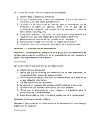 En la visita, es preciso realizar las siguientes actividades:

   1. Recorrer todo el espacio de exhibición.
   2. Escoger 3 especies que te parezcan relevantes, 3 que no te parezcan
      relevantes y 3 que te hayan gustado mucho.
   3. De cada una de estas especies, escribe toda su información que te
      proporcione el lugar: por ejemplo, dónde vive, en qué tipo de
      ecosistema se encuentra, qué riesgos tiene de desaparecer, cómo se
      llama, cómo se clasifica, etc.
   4. Toma fotos del espacio que ocupa, de manera que puedas explicar qué
      requerimientos tiene esa especie para permanecer en cautiverio-
   5. Averigua si estas especies se han reproducido en cautiverio
   6. Averigua qué ventajas y desventajas les reporta la cautividad.
   7. Prepara tu reporte de la actividad y entrégalo en la siguiente clase.

Actividad 2. Compartición de experiencias

Propósito: Que compartas tu experiencia en el grupo, para que entre todos se
perciban las formas de sensibilización de los espectadores de estos espacios, y
poder tener argumentos para tus diseños.

Instrucciones

Con la información que generaste en tu visita, explica:

   1. ¿Recorriste todo el espacio?
   2. Explica por que las especies que escogiste son las más relevantes, las
      menos relevantes y las que te gustaron mucho
   3. Por situaciones de tiempo, menciona las características de 2 especies de
      las que obtuviste información.
   4. ¿Se han reproducido en cautiverio?
   5. Su estancia en cautiverio ¿ha sido benéfica? Explica tus argumentos.
   6. Es importante que compartan el espacio con otras especies?
   7. ¿Crees que la generación de estos espacios es importante para la
      preservación de la biodiversidad?
   8. Según lo que sabes y viste en tu visita, explica qué es la biodiversidad.

Actividad 3. Representación gráfica

Propósito: Que expliques de manera general los requerimiento para albergar
organismos en cautiverio

Instrucciones
 