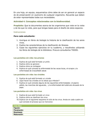 En una hoja, en equipo, esquematiza cómo debe de ser en general un espacio
de de preservación en cautiverio de cualquier organismo. Recuerda que deben
de estar representadas todas sus necesidades.

Actividad 4. Conceptos relacionados con la biodiversidad.

Propósito: Que te documentes acerca de los organismos que viste en la visita
y de los que no viste, para que tengas bases para el diseño de estos espacios.

Instrucciones

Para cada estudiante:

   1. Averigua en libros de biología la historia de la clasificación de los seres
      vivos.
   2. Explica las características de la clasificación de Woesse.
   3. Copia los siguientes ejercicios en tu cuaderno, y resuélvelos utilizando
      los libros de biología de la biblioteca. Procura consultarlos TODOS.



Los parásitos sin vida: los priones

   1.   Explica de qué está formado un prión.
   2.   Explica cómo se generan
   3.   Explica cómo se contagian
   4.   Explica en qué consiste la enfermedad de las vacas locas, el scrapie y la
        enfermedad de Creutzfeldt-Jakob

Los parásitos sin vida: los viroides

   5. Explica de qué está formado un viroide
   6. ¿Qué hacen los viroides en la célula que infectan?
   7. Explica en qué consiste alguna de las siguientes enfermedades: el pepino
      pálido, las manchas del aguacate, y la enfermedad del tubérculo ahusado de la
      papa.

Los parásitos sin vida: los virus

   8. Explica de que está formado un virus
   9. Explica cómo se clasifican los virus
   10. Explica con el siguiente esquema el ciclo de los virus. Anota en cada cuadro en
       qué consiste el proceso que se menciona:

Ciclo lítico
Fijación:
Penetración:
Biosíntesis:
Maduración:
 