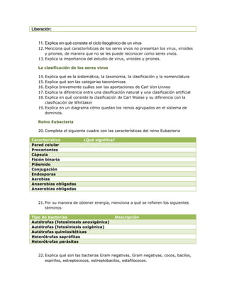 Liberación:


   11. Explica en qué consiste el ciclo lisogénico de un virus
   12. Menciona qué características de los seres vivos no presentan los virus, viroides
       y priones, de manera que no se les puede reconocer como seres vivos.
   13. Explica la importancia del estudio de virus, viroides y priones.

   La clasificación de los seres vivos

   14. Explica qué es la sistemática, la taxonomía, la clasificación y la nomenclatura
   15. Explica qué son las categorías taxonómicas
   16. Explica brevemente cuáles son las aportaciones de Carl Von Linneo
   17. Explica la diferencia entre una clasificación natural y una clasificación artificial
   18. Explica en qué consiste la clasificación de Carl Woese y su diferencia con la
       clasificación de Whittaker
   19. Explica en un diagrama cómo quedan los reinos agrupados en el sistema de
       dominios.

   Reino Eubacteria

   20. Completa el siguiente cuadro con las características del reino Eubacteria

Característica               ¿Qué significa?
Pared celular
Procariontes
Cápsula
Fisión binaria
Plásmido
Conjugación
Endosporas
Aerobias
Anaerobias obligadas
Anaerobias obligadas


   21. Por su manera de obtener energía, menciona a qué se refieren los siguientes
       términos:

Tipo de bacterias                              Descripción
Autótrofas (fotosíntesis anoxigénica)
Autótrofas (fotosíntesis oxigénica)
Autótrofas quimiositéticas
Heterótrofas saprófitas
Heterótrofas parásitas


   22. Explica qué son las bacterias Gram negativas, Gram negativas, cocos, bacilos,
       espirilos, estreptococos, estreptobacilos, estafilococos.
 