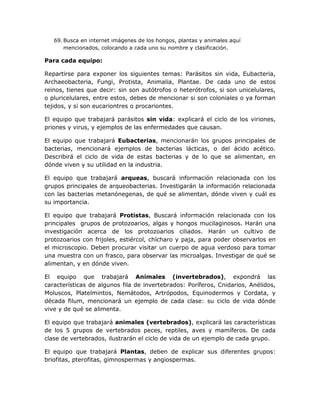 69. Busca en internet imágenes de los hongos, plantas y animales aquí
       mencionados, colocando a cada uno su nombre y clasificación.

Para cada equipo:

Repartirse para exponer los siguientes temas: Parásitos sin vida, Eubacteria,
Archaeobacteria, Fungi, Protista, Animalia, Plantae. De cada uno de estos
reinos, tienes que decir: sin son autótrofos o heterótrofos, si son unicelulares,
o pluricelulares, entre estos, debes de mencionar si son coloniales o ya forman
tejidos, y si son eucariontres o procariontes.

El equipo que trabajará parásitos sin vida: explicará el ciclo de los viriones,
priones y virus, y ejemplos de las enfermedades que causan.

El equipo que trabajará Eubacterias, mencionarán los grupos principales de
bacterias, mencionará ejemplos de bacterias lácticas, o del ácido acético.
Describirá el ciclo de vida de estas bacterias y de lo que se alimentan, en
dónde viven y su utilidad en la industria.

El equipo que trabajará arqueas, buscará información relacionada con los
grupos principales de arqueobacterias. Investigarán la información relacionada
con las bacterias metanónegenas, de qué se alimentan, dónde viven y cuál es
su importancia.

El equipo que trabajará Protistas, Buscará información relacionada con los
principales grupos de protozoarios, algas y hongos mucilaginosos. Harán una
investigación acerca de los protozoarios ciliados. Harán un cultivo de
protozoarios con frijoles, estiércol, chícharo y paja, para poder observarlos en
el microscopio. Deben procurar visitar un cuerpo de agua verdoso para tomar
una muestra con un frasco, para observar las microalgas. Investigar de qué se
alimentan, y en dónde viven.

El equipo que trabajará Animales (invertebrados), expondrá las
características de algunos fila de invertebrados: Poríferos, Cnidarios, Anélidos,
Moluscos, Platelmintos, Nemátodos, Artrópodos, Equinodermos y Cordata, y
década filum, mencionará un ejemplo de cada clase: su ciclo de vida dónde
vive y de qué se alimenta.

El equipo que trabajará animales (vertebrados), explicará las características
de los 5 grupos de vertebrados peces, reptiles, aves y mamíferos. De cada
clase de vertebrados, ilustrarán el ciclo de vida de un ejemplo de cada grupo.

El equipo que trabajará Plantas, deben de explicar sus diferentes grupos:
briofitas, pterofitas, gimnospermas y angiospermas.
 