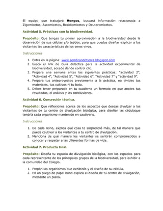 El equipo que trabajará Hongos, buscará información              relacionada   a
Zigomicetos, Ascomicetos, Basidiomicetos y Deuteromicetos.

Actividad 5. Prácticas con la biodiversidad.

Propósito: Que tengas tu primer aproximación a la biodiversidad desde la
observación de sus células y/o tejidos, para que puedas diseñar explicar a los
visitantes las características de los seres vivos.

Instrucciones

   1. Entra en la página: www.sembrandotierra.blogspot.com
   2. busca el link de Guía didáctica para la actividad experimental de
      biodiversidad, accede dando control clic.
   3. Prepara una semana antes las siguientes prácticas: “actividad 2”,
      “Actividad 4”, “Actividad 5”, “Actividad 6”, “Actividad 7” y “actividad 9”.
   4. Prepara tus anteproyectos previamente a la práctica, no olvides tus
      materiales, tus cultivos ni tu bata.
   5. Debes tener preparado en tu cuaderno un formato en que anotes tus
      resultados, el análisis y las conclusiones.

Actividad 6. Concreción técnica.

Propósito: Que reflexiones acerca de los aspectos que deseas divulgar a los
visitantes de tu centro de divulgación biológica, para diseñar las cédulaque
tendría cada organismo mantenido en cautiverio.

Instrucciones

   1. De cada reino, explica qué cosa te sorprendió más, de tal manera que
      pueda cautivar a los visitantes a tu centro de divulgación.
   2. Menciona de qué manera los visitantes se sentirán comprometidos a
      conocer y respetar a las diferentes formas de vida.

Actividad 7. Producto final.

Propósito: Diseña tu espacio de divulgación biológica, con los espacios para
cada representante de los principales grupos de la biodiversidad, para exhibir a
la comunidad del Colegio.

   1. Propón los organismos que exhibirás y el diseño de su cédula.
   2. En un pliego de papel bond explica el diseño de tu centro de divulgación,
      mediante un plano.
 