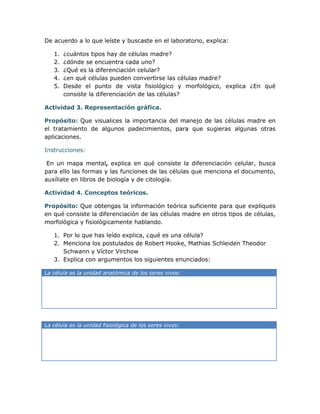 De acuerdo a lo que leíste y buscaste en el laboratorio, explica:

   1.   ¿cuántos tipos hay de células madre?
   2.   ¿dónde se encuentra cada uno?
   3.   ¿Qué es la diferenciación celular?
   4.   ¿en qué células pueden convertirse las células madre?
   5.   Desde el punto de vista fisiológico y morfológico, explica ¿En qué
        consiste la diferenciación de las células?

Actividad 3. Representación gráfica.

Propósito: Que visualices la importancia del manejo de las células madre en
el tratamiento de algunos padecimientos, para que sugieras algunas otras
aplicaciones.

Instrucciones:

 En un mapa mental, explica en qué consiste la diferenciación celular, busca
para ello las formas y las funciones de las células que menciona el documento,
auxíliate en libros de biología y de citología.

Actividad 4. Conceptos teóricos.

Propósito: Que obtengas la información teórica suficiente para que expliques
en qué consiste la diferenciación de las células madre en otros tipos de células,
morfológica y fisiológicamente hablando.

   1. Por lo que has leído explica, ¿qué es una célula?
   2. Menciona los postulados de Robert Hooke, Mathias Schleiden Theodor
      Schwann y Víctor Virchow
   3. Explica con argumentos los siguientes enunciados:

La célula es la unidad anatómica de los seres vivos:




La célula es la unidad fisiológica de los seres vivos:
 