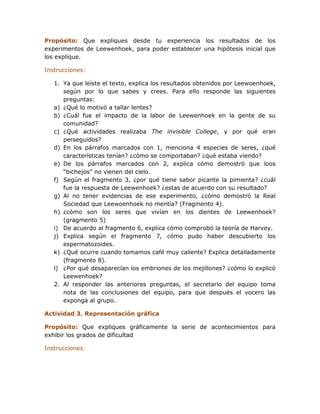 Propósito: Que expliques desde tu experiencia los resultados de los
experimentos de Leewenhoek, para poder establecer una hipótesis inicial que
los explique.

Instrucciones:

   1. Ya que leíste el texto, explica los resultados obtenidos por Leewoenhoek,
      según por lo que sabes y crees. Para ello responde las siguientes
      preguntas:
   a) ¿Qué lo motivó a tallar lentes?
   b) ¿Cuál fue el impacto de la labor de Leewenhoek en la gente de su
      comunidad?
   c) ¿Qué actividades realizaba The invisible College, y por qué eran
      perseguidos?
   d) En los párrafos marcados con 1, menciona 4 especies de seres, ¿qué
      características tenían? ¿cómo se comportaban? ¿qué estaba viendo?
   e) De los párrafos marcados con 2, explica cómo demostró que loos
      “bichejos” no vienen del cielo.
   f) Según el fragmento 3, ¿por qué tiene sabor picante la pimienta? ¿cuál
      fue la respuesta de Leewenhoek? ¿estas de acuerdo con su resultado?
   g) Al no tener evidencias de ese experimento, ¿cómo demostró la Real
      Sociedad que Leewoenhoek no mentía? (Fragmento 4).
   h) ¿cómo son los seres que vivían en los dientes de Leewenhoek?
      (gragmento 5)
   i) De acuerdo al fragmento 6, explica cómo comprobó la teoría de Harvey.
   j) Explica según el fragmento 7, cómo pudo haber descubierto los
      espermatozoides.
   k) ¿Qué ocurre cuando tomamos café muy caliente? Explica detalladamente
      (fragmento 8).
   l) ¿Por qué desaparecían los embriones de los mejillones? ¿cómo lo explicó
      Leewenhoek?
   2. Al responder las anteriores preguntas, el secretario del equipo toma
      nota de las conclusiones del equipo, para que después el vocero las
      exponga al grupo.

Actividad 3. Representación gráfica

Propósito: Que expliques gráficamente la serie de acontecimientos para
exhibir los grados de dificultad

Instrucciones:
 