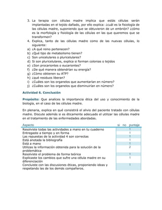 3. La terapia con células madre implica que estás células serán
      implantadas en el tejido dañado, por ello explica: ¿cuál es la fisiología de
      las células madre, suponiendo que se obtuvieron de un embrión? ¿cómo
      es la morfología y fisiología de las células en las que queremos que se
      transformen?
   4. Explica, tanto de las células madre como de las nuevas células, lo
      siguiente:
   a) ¿A qué reino pertenecen?
   b) ¿Qué tipo de metabolismo tienen?
   c) Son unicelulares o pluricelulares?
   d) Si son pluricelulares, explica si forman colonias o tejidos
   e) ¿Son procariontes o eucariontes?
   f) ¿De qué manera obtendrían su energía?
   g) ¿Cómo obtienen su ATP?
   h) ¿qué residuos liberan?
   i) ¿Cuáles son los organelos que aumentarían en número?
   j) ¿Cuáles son los organelos que disminuirían en número?

Actividad 6. Conclusión

Propósito: Que analices la importancia ética del uso y conocimiento de la
biología, en el caso de las células madre.

En plenaria, explica en qué consistirá el alivio del paciente tratado con células
madre. Discute además si es éticamente adecuado el utilizar las células madre
en el tratamiento de las enfermedades abordadas.

Aspecto                                                           si no puntaje
Resolviste todas las actividades a mano en tu cuaderno                    1
Entregaste a tiempo y en forma                                            1
Las repuestas de la actividad 4 son correctas                             1
Está anotada la bibliografía                                              1
Está a mano                                                               1
Utilizas la información obtenida para la solución de la                   2
problemática
Resolviste el problema de forma teórica                                   1
Explicaste los cambios que sufre una célula madre en su                   1
diferenciación
Concluiste con las discusiones éticas, proponiendo ideas y                1
respetando las de los demás compañeros.
 