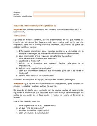 Molécula
Átomo
Partículas subatómicas




Actividad 5. Demostración práctica (Práctica 1).

Propósito: Que diseñes experimentos para recrear y explicar los resultados de A. V
Leeuwenhoek,

Instrucciones:

Siguiendo el método científico, diseña experimentos en los que repitas las
experiencias de Anton Van Leewoenhoek, para explicar qué fue lo que vio,
empleando para ello la bibliografía de la biblioteca. Recordando los pasos del
método científico, escribe:

   1. Información disciplinar: ¿qué ciencias auxiliares y derivadas de la
      biología se encargan de estudiar las observaciones de Leewenhoek?
   2. ¿qué información previa requieres para plantear tu práctica?
   3. ¿qué experimento es el que vas a recrear?
   4. ¿cuál será tu hipótesis?
   5. ¿cómo vas a demostrar esa hipótesis? Explica cada paso de tu
      metodología.
   6. ¿cómo vas a reportar los resultados?
   7. ¿con qué información cotejarás tus resultados, para ver si es válida tu
      hipótesis?
   8. ¿Cómo vas a reportar tus conclusiones?

Escribe tu anteproyecto en equipo, para que sea revisado y corregido.

Propósito: Que recrees un experimento de Leewoenhoek, para obtener sus
mismos resultados y explicar qué fue lo que vio.

De acuerdo al diseño que escribiste con tu equipo, realiza el experimento,
siguiendo la información que obtuviste acerca del manejo del microscopio, las
reglas de operación en el laboratorio, y realiza tu reporte al terminar la
práctica.

En tus conclusiones, menciona:

   1.   ¿qué organismos vió A. V. Leewoenhoek?
   2.   ¿A qué reino corresponden?
   3.   ¿cuál es su nivel de organización?
   4.   ¿son unicelulares o pluricelulares?
 