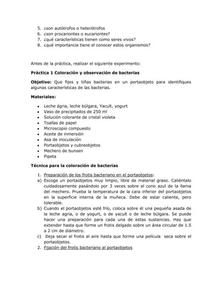 5.   ¿son autótrofos o heterótrofos
   6.   ¿son procariontes o eucariontes?
   7.   ¿qué características tienen como seres vivos?
   8.   ¿qué importancia tiene el conocer estos organismos?



Antes de la práctica, realizar el siguiente experimento:

Práctica 1 Coloración y observación de bacterias

Objetivo: Que fijes y tiñas bacterias en un portaobjeto para identifiques
algunas características de las bacterias.

Materiales:

        Leche ágria, leche búlgara, Yacult, yogurt
        Vaso de precipitados de 250 ml
        Solución colorante de cristal violeta
        Toallas de papel
        Microscopio compuesto
        Aceite de inmersión
        Asa de inoculación
        Portaobjetos y cubreobjetos
        Mechero de bunsen
        Pipeta

Técnica para la coloración de bacterias

   1. Preparación de los frotis bacteriano en el portaobjetos:
   a) Escoge un portaobjetos muy limpio, libre de material graso. Caliéntalo
      cuidadosamente pasándolo por 3 veces sobre el cono azul de la llama
      del mechero. Prueba la temperatura de la cara inferior del portaobjetos
      en la superficie interna de la muñeca. Debe de estar caliente, pero
      tolerable.
   b) Cuando el portaobjetos esté frío, coloca sobre él una pequeña asada de
      la leche agria, o de yogurt, o de yacult o de leche búlgara. Se puede
      hacer una preparación para cada una de estas sustancias. Hay que
      extender hasta que forme un frotis delgado sobre un área circular de 1.5
      a 2 cm de diámetro.
   c) Deja secar el frotis al aire hasta que forme una película seca sobre el
      portaobjetos.
   2. Fijación del frotis bacteriano al portaobjetos
 