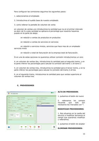 10
Para configurar las comisiones seguimos los siguientes pasos:
1. seleccionamos el empleado
2. Introducimos el sueldo base de nuestro empleado
3. como rellenar la pantalla de volumen de venta
en volumen de ventas uno introducimos la cantidad que ira en el primer intervalo
es decir de 0 a esta cantidad se aplicara el porcentaje que nosotros hayamos
puesto en la parte de abajo:
en relación a ventas de productos en productos
en relación a ventas de servicios en servicios
en relación a servicios mixtos, servicios que hace mas de un empleado
servicios mixto
en relación a total de facturación de la empresa total de facturación.
Si en una de estas opciones no queremos utilizar comisión introduciremos un cero
4. en volumen de ventas dos, introducimos la cantidad para el segundo tramo, y en
la parte inferior los porcentajes para calcular la comisión del tramo 1 al tramo 2
5. en volumen de ventas tres, introducimos la cantidad para el tercer tramo, y en la
parte inferior los porcentajes para calcular la comisión del tramo 2 al tres
6. en el siguiente tramo, introducimos la cantidad para que ventas superiores al
volumen de ventas tres.
C. PROVEEDORES
ALTA DE PROVEEDOR:
1. pulsamos el botón de nuevo
2. rellenamos los campos
recuerde que solo son
necesarios los marcados con *.
MODIFICAR PROVEEDORES:
1. Nos situamos en la casilla del
servicio a modificar borramos el
campo que queramos modificar
y rellenamos.
2. pulsamos el botón de aceptar
ELIMINAR PROVEEDORES:
 