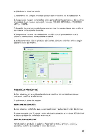 12
1. pulsamos el botón de nuevo
2. rellenamos los campos recuerde que solo son necesarios los marcados con *.
3. la opción de margen comercial se utiliza para calcular las comisiones de nuestros
empleados desde margen comercial, recuerde MARGEN COMERCIAL= PRECIO DE
VENTA - COSTE.
3. la casilla de mostrar en caja la marcaremos cuando queremos que este producto
se muestre en la pantalla de venta.
4. la opción de color es para seleccionar un color con el que queremos que el
producto sea mostrado en la pantalla de venta.
5. Seleccionaremos tipo de producto para venta, consumo interno o ambos según
sea la finalidad del mismo.
MODIFICAR PRODUCTOS:
1. Nos situamos en la casilla del producto a modificar borramos el campo que
queramos modificar y rellenamos.
2. pulsamos el botón de aceptar
ELIMINAR PRODUCTOS:
1. nos situamos en la ficha que queramos eliminar y pulsamos el botón de eliminar
2. para recuperar una ficha que hemos eliminado pulsamos el botón de RECUPERAR
y hacemos doble clic en la ficha a recuperar.
BUSCAR UN PRODUCTO:
Para buscar un producto lo podemos hacer con la flechas primero, anterior,
siguiente, o ultimo o pulsando el botón de buscar.
 