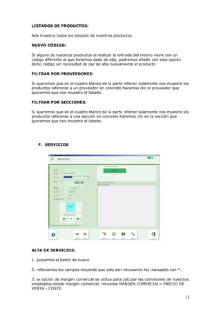13
LISTADOS DE PRODUCTOS:
Nos muestra todos los listados de nuestros productos
NUEVO CÓDIGO:
Si alguno de nuestros productos al realizar la entrada del mismo viene con un
código diferente al que tenemos dado de alta, podremos añadir con esta opción
dicho código sin necesidad de dar de alta nuevamente el producto
FILTRAR POR PROVEEDORES:
Si queremos que en el cuadro blanco de la parte inferior solamente nos muestre los
productos referente a un proveedor en concreto haremos clic el proveedor que
queremos que nos muestre el listado.
FILTRAR POR SECCIONES:
Si queremos que en el cuadro blanco de la parte inferior solamente nos muestre los
productos referente a una sección en concreto haremos clic en la sección que
queremos que nos muestre el listado.
F. SERVICIOS
ALTA DE SERVICIOS:
1. pulsamos el botón de nuevo
2. rellenamos los campos recuerde que solo son necesarios los marcados con *.
3. la opción de margen comercial se utiliza para calcular las comisiones de nuestros
empleados desde margen comercial, recuerde MARGEN COMERCIAL= PRECIO DE
VENTA - COSTE.
 