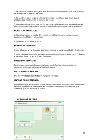 14
3. la casilla de mostrar en caja la marcaremos cuando queremos que este producto
se muestre en la pantalla de venta.
4. la opción de color es para seleccionar un color con el que queremos que el
producto sea mostrado en la pantalla de venta.
5. duración rellenaremos esta opción para que en la agenda nos pueda calcular el
tiempo que nuestro empleado estará ocupado realizando un servicio a un cliente.
MODIFICAR SERVICIOS:
1. Nos situamos en la casilla del servicio a modificar borramos el campo que
queramos modificar y rellenamos.
2. pulsamos el botón de aceptar
ELIMINAR SERVICIOS:
1. nos situamos en la ficha que queramos eliminar y pulsamos el botón de eliminar
2. para recuperar una ficha que hemos eliminado pulsamos el botón de RECUPERAR
y hacemos doble clic en la ficha a recuperar.
BUSCAR UN SERVICIO:
Para buscar un servicio lo podemos hacer con la flechas primero, anterior,
siguiente, o ultimo o pulsando el botón de buscar.
LISTADOS DE SERVICIOS:
Nos muestra todos los listados de nuestros servicios
FILTRAR POR SECCIONES:
Si queremos que en el cuadro blanco de la parte inferior solamente nos muestre los
servicios referentes a una sección en concreto haremos clic en la sección que
queremos que nos muestre el listado.
G. FORMAS DE PAGO
 