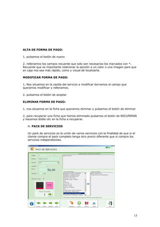 15
ALTA DE FORMA DE PAGO:
1. pulsamos el botón de nuevo
2. rellenamos los campos recuerde que solo son necesarios los marcados con *.
Recuerde que es importante relacionar la sección a un color o una imagen para que
en caja nos sea más rápido, como y visual de localizarla.
MODIFICAR FORMA DE PAGO:
1. Nos situamos en la casilla del servicio a modificar borramos el campo que
queramos modificar y rellenamos.
2. pulsamos el botón de aceptar
ELIMINAR FORMA DE PAGO:
1. nos situamos en la ficha que queramos eliminar y pulsamos el botón de eliminar
2. para recuperar una ficha que hemos eliminado pulsamos el botón de RECUPERAR
y hacemos doble clic en la ficha a recuperar.
H. PACK DE SERVICIOS
Un pack de servicios es la unión de varios servicios con la finalidad de que si el
cliente compra el pack completo tenga otro precio diferente que si compra los
servicios independientes.
 
