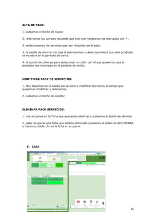 16
ALTA DE PACK:
1. pulsamos el botón de nuevo
2. rellenamos los campos recuerde que solo son necesarios los marcados con * .
3. seleccionamos los servicios que van incluidos en el pack.
3. la casilla de mostrar en caja la marcaremos cuando queremos que este producto
se muestre en la pantalla de venta.
4. la opción de color es para seleccionar un color con el que queremos que el
producto sea mostrado en la pantalla de venta.
.
MODIFICAR PACK DE SERVICIOS:
1. Nos situamos en la casilla del servicio a modificar borramos el campo que
queramos modificar y rellenamos.
2. pulsamos el botón de aceptar
ELIMINAR PACK SERVICIOS:
1. nos situamos en la ficha que queramos eliminar y pulsamos el botón de eliminar
2. para recuperar una ficha que hemos eliminado pulsamos el botón de RECUPERAR
y hacemos doble clic en la ficha a recuperar.
F. CAJA
 