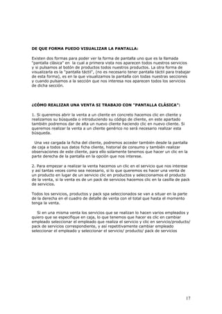 17
DE QUE FORMA PUEDO VISUALIZAR LA PANTALLA:
Existen dos formas para poder ver la forma de pantalla uno que es la llamada
"pantalla clásica" en la cual a primera vista nos aparecen todos nuestros servicios
y si pulsamos al botón de productos todos nuestros productos. La otra forma de
visualizarla es la "pantalla táctil", (no es necesario tener pantalla táctil para trabajar
de esta forma), es en la que visualizamos la pantalla con todas nuestras secciones
y cuando pulsamos a la sección que nos interesa nos aparecen todos los servicios
de dicha sección.
¿CÓMO REALIZAR UNA VENTA SI TRABAJO CON "PANTALLA CLÁSICA”:
1. Si queremos abrir la venta a un cliente en concreto hacemos clic en cliente y
realizamos su búsqueda o introduciendo su código de cliente, en este apartado
también podremos dar de alta un nuevo cliente haciendo clic en nuevo cliente. Si
queremos realizar la venta a un cliente genérico no será necesario realizar esta
búsqueda.
Una vez cargada la ficha del cliente, podremos acceder también desde la pantalla
de caja a todos sus datos ficha cliente, historial de consumo y también realizar
observaciones de este cliente, para ello solamente tenemos que hacer un clic en la
parte derecha de la pantalla en la opción que nos interese.
2. Para empezar a realizar la venta hacemos un clic en el servicio que nos interese
y así tantas veces como sea necesario, si lo que queremos es hacer una venta de
un producto en lugar de un servicio clic en productos y seleccionamos el producto
de la venta, si la venta es de un pack de servicios hacemos clic en la casilla de pack
de servicios.
Todos los servicios, productos y pack spa seleccionados se van a situar en la parte
de la derecha en el cuadro de detalle de venta con el total que hasta el momento
tenga la venta.
Si en una misma venta los servicios que se realizan lo hacen varios empleados y
quiero que se especifique en caja, lo que tenemos que hacer es clic en cambiar
empleado seleccionar el empleado que realiza el servicio y clic en servicio/producto/
pack de servicios correspondiente, y así repetitivamente cambiar empleado
seleccionar el empleado y seleccionar el servicio/ producto/ pack de servicios
 