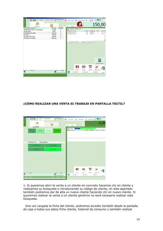 18
¿CÓMO REALIZAR UNA VENTA SI TRABAJO EN PANTALLA TÁCTIL?
1. Si queremos abrir la venta a un cliente en concreto hacemos clic en cliente y
realizamos su búsqueda o introduciendo su código de cliente, en este apartado
también podremos dar de alta un nuevo cliente haciendo clic en nuevo cliente. Si
queremos realizar la venta a un cliente genérico no será necesario realizar esta
búsqueda.
Una vez cargada la ficha del cliente, podremos acceder también desde la pantalla
de caja a todos sus datos ficha cliente, historial de consumo y también realizar
 