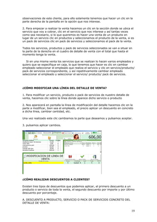 19
observaciones de este cliente, para ello solamente tenemos que hacer un clic en la
parte derecha de la pantalla en la opción que nos interese.
2. Para empezar a realizar la venta hacemos un clic en la sección donde se ubica el
servicio que voy a cobrar, clic en el servicio que nos interese y así tantas veces
como sea necesario, si lo que queremos es hacer una venta de un producto en
lugar de un servicio clic en productos y seleccionamos el producto de la venta, si es
un pack de servicios clic en pack de servicios y seleccionamos el pack de la venta.
Todos los servicios, productos y pack de servicios seleccionados se van a situar en
la parte de la derecha en el cuadro de detalle de venta con el total que hasta el
momento tenga la venta.
Si en una misma venta los servicios que se realizan lo hacen varios empleados y
quiero que se especifique en caja, lo que tenemos que hacer es clic en cambiar
empleado seleccionar el empleado que realiza el servicio y clic en servicio/producto/
pack de servicios correspondiente, y así repetitivamente cambiar empleado
seleccionar el empleado y seleccionar el servicio/ producto/ pack de servicios.
¿CÓMO MODIFICAR UNA LÍNEA DEL DETALLE DE VENTA?
1. Para modificar un servicio, producto o pack de servicios de nuestro detalle de
venta, hacemos clic sobre la línea donde aparece dicho servicio o producto
2. Nos aparecerá en pantalla la línea de modificación del detalle hacemos clic en la
parte a modificar, bien sea el empleado, el precio aplicar un descuento en concreto
a dicha línea, cambiar cantidad, etc.
Una vez realizado este clic cambiamos la parte que deseamos y pulsamos aceptar.
3. pulsamos aplicar cambios.
¿CÓMO REALIZAR DESCUENTOS A CLIENTES?
Existen tres tipos de descuentos que podemos aplicar, el primero descuento a un
producto o servicio de toda la venta, el segundo descuento por importe y por último
descuento por porcentaje.
A. DESCUENTO A PRODUCTO, SERVICIO O PACK DE SERVICIOS CONCRETO DEL
DETALLE DE VENTA:
 