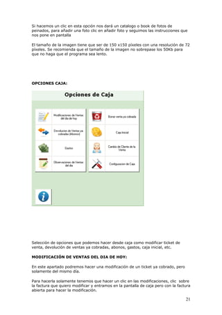 21
Si hacemos un clic en esta opción nos dará un catalogo o book de fotos de
peinados, para añadir una foto clic en añadir foto y seguimos las instrucciones que
nos pone en pantalla
El tamaño de la imagen tiene que ser de 150 x150 píxeles con una resolución de 72
píxeles. Se recomienda que el tamaño de la imagen no sobrepase los 50Kb para
que no haga que el programa sea lento.
OPCIONES CAJA:
Selección de opciones que podemos hacer desde caja como modificar ticket de
venta, devolución de ventas ya cobradas, abonos, gastos, caja inicial, etc.
MODIFICACIÓN DE VENTAS DEL DIA DE HOY:
En este apartado podremos hacer una modificación de un ticket ya cobrado, pero
solamente del mismo día.
Para hacerla solamente tenemos que hacer un clic en las modificaciones, clic sobre
la factura que quiero modificar y entramos en la pantalla de caja pero con la factura
abierta para hacer la modificación.
 