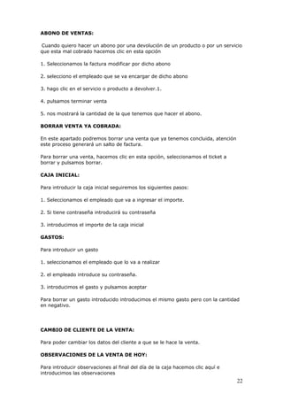 22
ABONO DE VENTAS:
Cuando quiero hacer un abono por una devolución de un producto o por un servicio
que esta mal cobrado hacemos clic en esta opción
1. Seleccionamos la factura modificar por dicho abono
2. selecciono el empleado que se va encargar de dicho abono
3. hago clic en el servicio o producto a devolver.1.
4. pulsamos terminar venta
5. nos mostrará la cantidad de la que tenemos que hacer el abono.
BORRAR VENTA YA COBRADA:
En este apartado podremos borrar una venta que ya tenemos concluida, atención
este proceso generará un salto de factura.
Para borrar una venta, hacemos clic en esta opción, seleccionamos el ticket a
borrar y pulsamos borrar.
CAJA INICIAL:
Para introducir la caja inicial seguiremos los siguientes pasos:
1. Seleccionamos el empleado que va a ingresar el importe.
2. Si tiene contraseña introducirá su contraseña
3. introducimos el importe de la caja inicial
GASTOS:
Para introducir un gasto
1. seleccionamos el empleado que lo va a realizar
2. el empleado introduce su contraseña.
3. introducimos el gasto y pulsamos aceptar
Para borrar un gasto introducido introducimos el mismo gasto pero con la cantidad
en negativo.
CAMBIO DE CLIENTE DE LA VENTA:
Para poder cambiar los datos del cliente a que se le hace la venta.
OBSERVACIONES DE LA VENTA DE HOY:
Para introducir observaciones al final del día de la caja hacemos clic aquí e
introducimos las observaciones
 