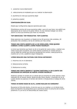 23
1. pulsamos nueva observación
2. seleccionamos el empleado que va a realizar la observación
3. escribimos la nota que queramos dejar
4. pulsamos aceptar.
CONFIGURACIÓN DE CAJA:
Desde aquí configuramos algunas opciones para caja.
Situándonos encima de la que queramos saber que es lo que hace, nos saldrá una
descripción de la misma en la parte inferior. Si nos interesa trabajar con dicha
opción lo único que tenemos que hacer es marcarla.
TOP SERVICIOS- TOP PRODUCTOS- TOP CLIENTES:
Estas opciones nos muestran un listado de los 20 servicios más vendidos, 20
productos más vendidos y de los 20 clientes con más ventas
TENGO UNA VENTA ABIERTA NO LA HE CONCLUIDO, PERO QUIERO
COBRAR A OTRO CLIENTE ¿CÓMO PUEDO HACERLO?:
Lo único que tenemos que hacer es clic en la parte de nueva venta, y realizar una
venta nueva para recuperar una venta anterior pulsamos en ventas activas y
vemos todas las ventas que tenemos pendientes de concluir, seleccionamos la
nuestra con un clic y podemos seguir trabajando.
¿CÓMO REALIZO UNA FACTURA CON FECHA ANTERIOR?:
1. Hacemos clic en el calendario
2. Seleccionamos la fecha
3. Realizamos la venta.
TENGO UNA VENTA ABIERTA Y QUIERO ASOCIARLA A UN CLIENTE SIN
NECESIDAD DE EMPEZAR DE NUEVO ¿PUEDO HACERLO?:
Podemos cambiar el nombre de un cliente del que tenemos la venta abierta o bien
haciendo clic en buscar cliente, dando de alta nuevo cliente, o haciendo clic en el
cuadro donde nos aparece el nombre del cliente e introduciendo el código de dicho
cliente.
TENGO UN BONO DADO DE ALTA, ¿COMO REALIZO SU CONSUMO?
Buscamos la ficha del cliente, el servicio que se va a realizar y si el cliente tiene
bono el programa nos preguntara que si queremos hacer el consumo de la sesión
pulsamos si y ya nos lo ha descontado de nuestro bono.
 