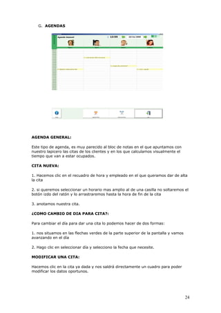 24
G. AGENDAS
AGENDA GENERAL:
Este tipo de agenda, es muy parecido al bloc de notas en el que apuntamos con
nuestro lapicero las citas de los clientes y en los que calculamos visualmente el
tiempo que van a estar ocupados.
CITA NUEVA:
1. Hacemos clic en el recuadro de hora y empleado en el que queramos dar de alta
la cita
2. si queremos seleccionar un horario mas amplio al de una casilla no soltaremos el
botón izdo del ratón y lo arrastraremos hasta la hora de fin de la cita
3. anotamos nuestra cita.
¿COMO CAMBIO DE DIA PARA CITA?:
Para cambiar el día para dar una cita lo podemos hacer de dos formas:
1. nos situamos en las flechas verdes de la parte superior de la pantalla y vamos
avanzando en el día
2. Hago clic en seleccionar día y selecciono la fecha que necesite.
MODIFICAR UNA CITA:
Hacemos clic en la cita ya dada y nos saldrá directamente un cuadro para poder
modificar los datos oportunos.
 