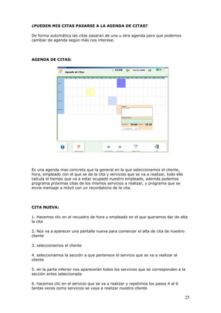 25
¿PUEDEN MIS CITAS PASARSE A LA AGENDA DE CITAS?
De forma automática las citas pasaran de una u otra agenda para que podemos
cambiar de agenda según más nos interese.
AGENDA DE CITAS:
Es una agenda mas concreta que la general en la que seleccionamos el cliente,
hora, empleado con el que se da la cita y servicios que se va a realizar, todo ello
calcula el tiempo que va a estar ocupado nuestro empleado, además podemos
programa próximas citas de los mismos servicios a realizar, y programa que se
envíe mensaje a móvil con un recordatorio de la cita.
CITA NUEVA:
1. Hacemos clic en el recuadro de hora y empleado en el que queramos dar de alta
la cita
2. Nos va a aparecer una pantalla nueva para comenzar el alta de cita de nuestro
cliente
3. seleccionamos el cliente
4. seleccionamos la sección a que pertenece el servicio que se va a realizar el
cliente
5. en la parte inferior nos aparecerán todos los servicios que se corresponden a la
sección antes seleccionada
6. hacemos clic en el servicio que se va a realizar y repetimos los pasos 4 al 6
tantas veces como servicios se vaya a realizar nuestro cliente
 