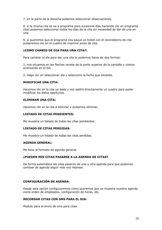 26
7. en la parte de la derecha podemos seleccionar observaciones.
8. si la misma cita se va a programa para sucesivos días haciendo clic en programa
citas podemos seleccionar todos los días de la cita sin necesidad de dar de una en
una.
9. si queremos que el programa nos saque un ticket con el recordatorio de cita
pulsaremos clic en el cuadro de imprimir aviso de cita.
¿COMO CAMBIO DE DIA PARA UNA CITA?:
Para cambiar el día para dar una cita lo podemos hacer de dos formas:
1. nos situamos en las flechas verdes de la parte superior de la pantalla y vamos
avanzando en el día
2. Hago clic en seleccionar día y selecciono la fecha que necesite.
MODIFICAR UNA CITA:
Hacemos clic en la cita ya dada y nos saldrá directamente un cuadro para poder
modificar los datos oportunos.
ELIMINAR UNA CITA:
Hacemos clic en la cita a eliminar y pulsamos eliminar.
LISTADO DE CITAS PENDIENTES:
Me muestra un listado de todas las citas pendientes.
LISTADO DE CITAS PERDIDAS:
Me muestra un listado de todas las citas perdidas.
AGENDA GENERAL:
Me lleva al formato de agenda general.
¿PUEDEN MIS CITAS PASARSE A LA AGENDA DE CITAS?
De forma automática las citas pasaran de una u otra agenda para que podemos
cambiar de agenda según más nos interese
CONFIGURACIÓN DE AGENDA:
Desde esta opción configuraremos como queremos que se muestre nuestra agenda
como orden de empleados, configuración de horas, etc.
RECORDAR CITAS CON SMS PARA EL DIA:
Modulo para el envío de sms para citas.
 