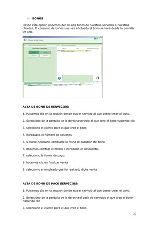 27
H. BONOS
Desde esta opción podemos dar de alta bonos de nuestros servicios a nuestros
clientes. El consumo de bonos una vez efectuado el bono se hará desde la pantalla
de caja.
ALTA DE BONO DE SERVICIOS:
1. Pulsamos clic en la sección donde esta el servicio al que deseo crear el bono.
2. Selecciono de la pantalla de la derecha servicio al que creo el bono haciendo clic
3. selecciono el cliente para el que creo el bono
4. introduzco el número de sesiones
5. si fuese necesario cambiaria la fecha de duración del bono
6. podemos cambiar el precio o introducir un descuento.
7. selecciono la forma de pago.
8. hacemos clic en finalizar venta
9. selecciono el empleado que ha realizado dicha venta
ALTA DE BONO DE PACK SERVICIOS:
1. Pulsamos clic en la sección donde esta el servicio al que deseo crear el bono.
2. Selecciono de la pantalla de la derecha el pack de servicios al que creo el bono
haciendo clic
3. selecciono el cliente para el que creo el bono
 