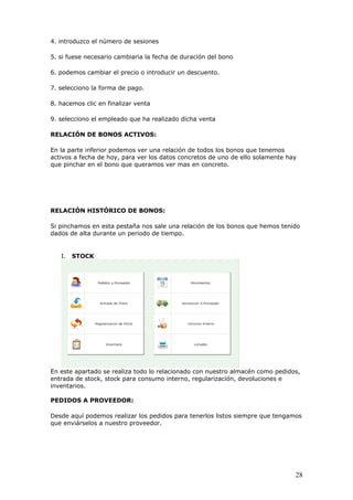 28
4. introduzco el número de sesiones
5. si fuese necesario cambiaria la fecha de duración del bono
6. podemos cambiar el precio o introducir un descuento.
7. selecciono la forma de pago.
8. hacemos clic en finalizar venta
9. selecciono el empleado que ha realizado dicha venta
RELACIÓN DE BONOS ACTIVOS:
En la parte inferior podemos ver una relación de todos los bonos que tenemos
activos a fecha de hoy, para ver los datos concretos de uno de ello solamente hay
que pinchar en el bono que queramos ver mas en concreto.
RELACIÓN HISTÓRICO DE BONOS:
Si pinchamos en esta pestaña nos sale una relación de los bonos que hemos tenido
dados de alta durante un periodo de tiempo.
I. STOCK
En este apartado se realiza todo lo relacionado con nuestro almacén como pedidos,
entrada de stock, stock para consumo interno, regularización, devoluciones e
inventarios.
PEDIDOS A PROVEEDOR:
Desde aquí podemos realizar los pedidos para tenerlos listos siempre que tengamos
que enviárselos a nuestro proveedor.
 