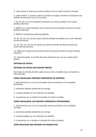 30
5. coste actual, el coste que nuestro producto tiene en este momento marcado
6. coste anterior, si nuestro coste ha variado en el algún momento el programa nos
indicara el coste que tuvo una vez antes
7. P4, P3, P2 y P1 es la cantidad de producto que hemos pedido en los cuatro
pedidos anteriores
8. MEDIA es un dato estimativo de la media que hemos pedido durante los cuatro
pedidos anteriores
9. PEDIR la cantidad que estamos pidiendo
10. E4, E3, E2 y E1 son las cuatro últimas entradas de pedido que se han realizado
de dicho producto
11. V4, V3, V2 y V1 son las ventas que hemos realizado de dicho producto las
cuatro últimas semanas
12. Media es la media de las ventas de dicho producto durante las cuatro últimas
semanas.
13. Total del pedido: es el total del coste estimativo que nos va a costar dicho
pedido.
ENTRADA DE STOCK:
ENTRADA DE STOCK CON PEDIDO PREVIO
Para hacer la entrada de stock cada vez que viene un pedido nuevo utilizaremos
este apartado.
COMO VISUALIZAR PEDIDOS PENDIENTES DE ENTREGA:
1. seleccionamos con un clic el proveedor del que queremos ver los pedidos
pendientes.
2. pinchamos pedidos pendientes de entrega
3. nuestros pedidos se nos mostraran en pantalla
4. si queremos ver un pedido al completo clic sobre el pedido
COMO VISUALIZAR LOS PEDIDOS CERRADOS O ENTREGADOS:
1. seleccionamos con un clic el proveedor del que queremos ver los pedidos
cerrados.
2. pinchamos pedidos pendientes de entrega
3. nuestros pedidos se nos mostraran en pantalla
4. si queremos ver un pedido al completo clic sobre el pedido
COMO REALIZAR UNA ENTRADA DE PRODUCTOS:
 