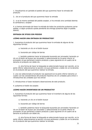 31
1. Visualizamos en pantalla el pedido del que queremos hacer la entrada del
producto
2. clic en el producto del que queremos hacer la entrada
3. si es la misma cantidad del pedido aceptar, si ha entrado otra cantidad distinta
la cambiamos y aceptar
4. si hemos terminado de hacer la entrada de todos los productos pulsamos cerrar
pedido, si algún producto queda pendiente de entrega pulsamos dejar el pedido
abierto.
ENTRADA DE STOCK SIN PEDIDO
¿CÓMO HACER UNA ENTRADA DE PRODUCTOS?
1. buscamos el producto del que queremos hacer la entrada de alguna de las
siguientes formas:
a. haciendo un clic en el botón buscar
b. buscando por código de barras
c. también podemos hacer la búsqueda buscando por proveedor haciendo un
clic en el botón de buscar por proveedor y seleccionando en la parte inferior el
proveedor al que pertenece nuestro producto y paso siguiente en el cuadro de la
derecha el producto con doble clic.
d. otra forma de hacer la búsqueda es seleccionado buscar por sección, en la
parte inferior seleccionamos la sección a la que pertenece y doble clic en la derecha
en el producto del que queremos realizar la entrada.
2. una vez seleccionado el producto nos aparecerá en la parte inferior derecha un
cuadro con las características del producto hacemos clic en unidades para entrar e
introducimos las unidades que nos entran
3. introducimos si fuese necesario observaciones de este producto.
4. pulsamos el botón de aceptar.
¿COMO HACER INVENTARIO DE UN PRODUCTO?
1. buscamos el producto del que queremos hacer el inventario de alguna de las
siguientes formas:
a. haciendo un clic en el botón buscar
b. buscando por código de barras
c. también podemos hacer la búsqueda buscando por proveedor haciendo un
clic en el botón de buscar por proveedor y seleccionando en la parte inferior el
proveedor al que pertenece nuestro producto y paso siguiente en el cuadro de la
derecha el producto con doble clic.
d. otra forma de hacer la búsqueda es seleccionado buscar por sección, en la
parte inferior seleccionamos la sección a la que pertenece y doble clic en la derecha
en el producto del que queremos realizar la entrada.
 