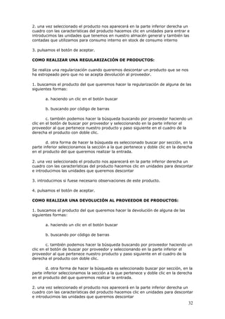 32
2. una vez seleccionado el producto nos aparecerá en la parte inferior derecha un
cuadro con las características del producto hacemos clic en unidades para entrar e
introducimos las unidades que tenemos en nuestro almacén general y también las
contadas que utilizamos para consumo interno en stock de consumo interno
3. pulsamos el botón de aceptar.
COMO REALIZAR UNA REGULARIZACIÓN DE PRODUCTOS:
Se realiza una regularización cuando queremos descontar un producto que se nos
ha estropeado pero que no se acepta devolución al proveedor.
1. buscamos el producto del que queremos hacer la regularización de alguna de las
siguientes formas:
a. haciendo un clic en el botón buscar
b. buscando por código de barras
c. también podemos hacer la búsqueda buscando por proveedor haciendo un
clic en el botón de buscar por proveedor y seleccionando en la parte inferior el
proveedor al que pertenece nuestro producto y paso siguiente en el cuadro de la
derecha el producto con doble clic.
d. otra forma de hacer la búsqueda es seleccionado buscar por sección, en la
parte inferior seleccionamos la sección a la que pertenece y doble clic en la derecha
en el producto del que queremos realizar la entrada.
2. una vez seleccionado el producto nos aparecerá en la parte inferior derecha un
cuadro con las características del producto hacemos clic en unidades para descontar
e introducimos las unidades que queremos descontar
3. introducimos si fuese necesario observaciones de este producto.
4. pulsamos el botón de aceptar.
COMO REALIZAR UNA DEVOLUCIÓN AL PROVEEDOR DE PRODUCTOS:
1. buscamos el producto del que queremos hacer la devolución de alguna de las
siguientes formas:
a. haciendo un clic en el botón buscar
b. buscando por código de barras
c. también podemos hacer la búsqueda buscando por proveedor haciendo un
clic en el botón de buscar por proveedor y seleccionando en la parte inferior el
proveedor al que pertenece nuestro producto y paso siguiente en el cuadro de la
derecha el producto con doble clic.
d. otra forma de hacer la búsqueda es seleccionado buscar por sección, en la
parte inferior seleccionamos la sección a la que pertenece y doble clic en la derecha
en el producto del que queremos realizar la entrada.
2. una vez seleccionado el producto nos aparecerá en la parte inferior derecha un
cuadro con las características del producto hacemos clic en unidades para descontar
e introducimos las unidades que queremos descontar
 