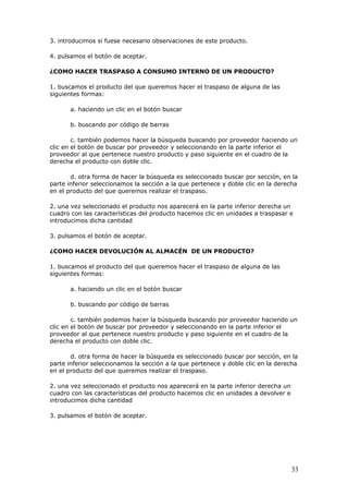 33
3. introducimos si fuese necesario observaciones de este producto.
4. pulsamos el botón de aceptar.
¿COMO HACER TRASPASO A CONSUMO INTERNO DE UN PRODUCTO?
1. buscamos el producto del que queremos hacer el traspaso de alguna de las
siguientes formas:
a. haciendo un clic en el botón buscar
b. buscando por código de barras
c. también podemos hacer la búsqueda buscando por proveedor haciendo un
clic en el botón de buscar por proveedor y seleccionando en la parte inferior el
proveedor al que pertenece nuestro producto y paso siguiente en el cuadro de la
derecha el producto con doble clic.
d. otra forma de hacer la búsqueda es seleccionado buscar por sección, en la
parte inferior seleccionamos la sección a la que pertenece y doble clic en la derecha
en el producto del que queremos realizar el traspaso.
2. una vez seleccionado el producto nos aparecerá en la parte inferior derecha un
cuadro con las características del producto hacemos clic en unidades a traspasar e
introducimos dicha cantidad
3. pulsamos el botón de aceptar.
¿COMO HACER DEVOLUCIÓN AL ALMACÉN DE UN PRODUCTO?
1. buscamos el producto del que queremos hacer el traspaso de alguna de las
siguientes formas:
a. haciendo un clic en el botón buscar
b. buscando por código de barras
c. también podemos hacer la búsqueda buscando por proveedor haciendo un
clic en el botón de buscar por proveedor y seleccionando en la parte inferior el
proveedor al que pertenece nuestro producto y paso siguiente en el cuadro de la
derecha el producto con doble clic.
d. otra forma de hacer la búsqueda es seleccionado buscar por sección, en la
parte inferior seleccionamos la sección a la que pertenece y doble clic en la derecha
en el producto del que queremos realizar el traspaso.
2. una vez seleccionado el producto nos aparecerá en la parte inferior derecha un
cuadro con las características del producto hacemos clic en unidades a devolver e
introducimos dicha cantidad
3. pulsamos el botón de aceptar.
 