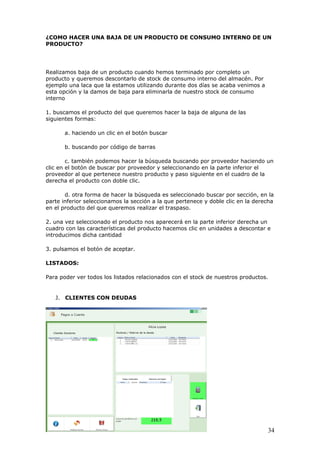34
¿COMO HACER UNA BAJA DE UN PRODUCTO DE CONSUMO INTERNO DE UN
PRODUCTO?
Realizamos baja de un producto cuando hemos terminado por completo un
producto y queremos descontarlo de stock de consumo interno del almacén. Por
ejemplo una laca que la estamos utilizando durante dos días se acaba venimos a
esta opción y la damos de baja para eliminarla de nuestro stock de consumo
interno
1. buscamos el producto del que queremos hacer la baja de alguna de las
siguientes formas:
a. haciendo un clic en el botón buscar
b. buscando por código de barras
c. también podemos hacer la búsqueda buscando por proveedor haciendo un
clic en el botón de buscar por proveedor y seleccionando en la parte inferior el
proveedor al que pertenece nuestro producto y paso siguiente en el cuadro de la
derecha el producto con doble clic.
d. otra forma de hacer la búsqueda es seleccionado buscar por sección, en la
parte inferior seleccionamos la sección a la que pertenece y doble clic en la derecha
en el producto del que queremos realizar el traspaso.
2. una vez seleccionado el producto nos aparecerá en la parte inferior derecha un
cuadro con las características del producto hacemos clic en unidades a descontar e
introducimos dicha cantidad
3. pulsamos el botón de aceptar.
LISTADOS:
Para poder ver todos los listados relacionados con el stock de nuestros productos.
J. CLIENTES CON DEUDAS
 