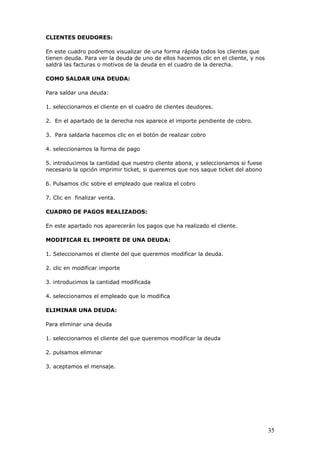 35
CLIENTES DEUDORES:
En este cuadro podremos visualizar de una forma rápida todos los clientes que
tienen deuda. Para ver la deuda de uno de ellos hacemos clic en el cliente, y nos
saldrá las facturas o motivos de la deuda en el cuadro de la derecha.
COMO SALDAR UNA DEUDA:
Para saldar una deuda:
1. seleccionamos el cliente en el cuadro de clientes deudores.
2. En el apartado de la derecha nos aparece el importe pendiente de cobro.
3. Para saldarla hacemos clic en el botón de realizar cobro
4. seleccionamos la forma de pago
5. introducimos la cantidad que nuestro cliente abona, y seleccionamos si fuese
necesario la opción imprimir ticket, si queremos que nos saque ticket del abono
6. Pulsamos clic sobre el empleado que realiza el cobro
7. Clic en finalizar venta.
CUADRO DE PAGOS REALIZADOS:
En este apartado nos aparecerán los pagos que ha realizado el cliente.
MODIFICAR EL IMPORTE DE UNA DEUDA:
1. Seleccionamos el cliente del que queremos modificar la deuda.
2. clic en modificar importe
3. introducimos la cantidad modificada
4. seleccionamos el empleado que lo modifica
ELIMINAR UNA DEUDA:
Para eliminar una deuda
1. seleccionamos el cliente del que queremos modificar la deuda
2. pulsamos eliminar
3. aceptamos el mensaje.
 