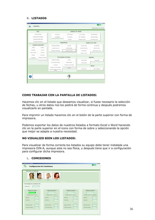 36
K. LISTADOS
COMO TRABAJAR CON LA PANTALLA DE LISTADOS:
Hacemos clic en el listado que deseamos visualizar, si fuese necesario la selección
de fechas, u otros datos nos los pedirá de forma continua y después podremos
visualizarlo en pantalla.
Para imprimir un listado hacemos clic en el botón de la parte superior con forma de
impresora.
Podemos exportar los datos de nuestros listados a formato Excel o Word haciendo
clic en la parte superior en el icono con forma de sobre y seleccionando la opción
que mejor se adapte a nuestra necesidad.
NO VISUALIZO BIEN LOS LISTADOS:
Para visualizar de forma correcta los listados su equipo debe tener instalada una
impresora DIN-A, aunque esta no sea física, y después tiene que ir a configuración
para configurar dicha impresora.
L. COMISIONES
 