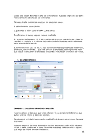 37
Desde esta opción daremos de alta las comisiones de nuestros empleados así como
realizaremos los cálculos de las comisiones.
Para dar de alta comisiones seguimos los siguientes pasos:
1. seleccionamos un empleado.
2. pulsamos el botón CONFIGURAR COMISIONES
3. rellenamos el sueldo base de nuestro empleado
4. Volumen de Ventas 0, 1 y 2, escribiremos los importes tope entre los cuales se
calculará la comisión si el importe facturado por el empleado esta entre alguno de
estos volúmenes de ventas.
5. Comisión desde Vol. x a Vol. y, aquí especificaremos los porcentajes de servicios,
productos, servicio mixto,... que será aplicado al empleado, esto dependerá de en
que bloque se encuentre el empleado en cuanto a facturación y volumen de ventas.
M. CONFIGURACION
COMO RELLENAR LOS DATOS DE EMPRESA:
Hacemos clic en el dato que queramos rellenar y luego simplemente tenemos que
pulsar una vez relleno el botón de aceptar.
Para imprimir un listado hacemos clic en el botón de la parte superior con forma de
impresora.
Podemos exportar los datos de nuestros listados a formato Excel o Word haciendo
clic en la parte superior en el icono con forma de sobre y seleccionando la opción
que mejor se adapte a nuestra necesidad.
 