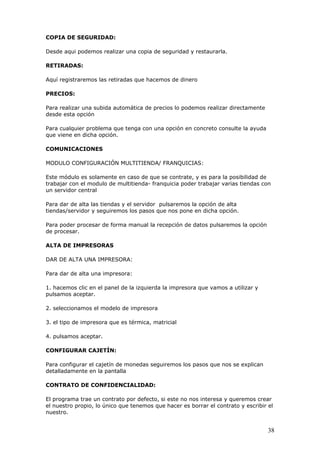38
COPIA DE SEGURIDAD:
Desde aqui podemos realizar una copia de seguridad y restaurarla.
RETIRADAS:
Aquí registraremos las retiradas que hacemos de dinero
PRECIOS:
Para realizar una subida automática de precios lo podemos realizar directamente
desde esta opción
Para cualquier problema que tenga con una opción en concreto consulte la ayuda
que viene en dicha opción.
COMUNICACIONES
MODULO CONFIGURACIÓN MULTITIENDA/ FRANQUICIAS:
Este módulo es solamente en caso de que se contrate, y es para la posibilidad de
trabajar con el modulo de multitienda- franquicia poder trabajar varias tiendas con
un servidor central
Para dar de alta las tiendas y el servidor pulsaremos la opción de alta
tiendas/servidor y seguiremos los pasos que nos pone en dicha opción.
Para poder procesar de forma manual la recepción de datos pulsaremos la opción
de procesar.
ALTA DE IMPRESORAS
DAR DE ALTA UNA IMPRESORA:
Para dar de alta una impresora:
1. hacemos clic en el panel de la izquierda la impresora que vamos a utilizar y
pulsamos aceptar.
2. seleccionamos el modelo de impresora
3. el tipo de impresora que es térmica, matricial
4. pulsamos aceptar.
CONFIGURAR CAJETÍN:
Para configurar el cajetín de monedas seguiremos los pasos que nos se explican
detalladamente en la pantalla
CONTRATO DE CONFIDENCIALIDAD:
El programa trae un contrato por defecto, si este no nos interesa y queremos crear
el nuestro propio, lo único que tenemos que hacer es borrar el contrato y escribir el
nuestro.
 