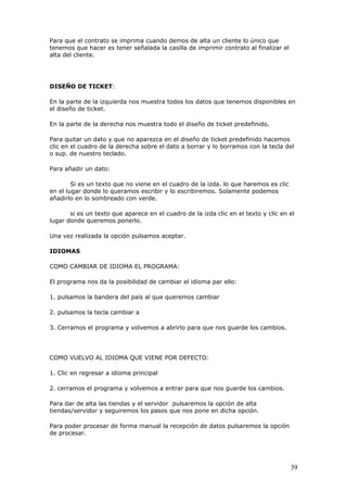 39
Para que el contrato se imprima cuando demos de alta un cliente lo único que
tenemos que hacer es tener señalada la casilla de imprimir contrato al finalizar el
alta del cliente.
DISEÑO DE TICKET:
En la parte de la izquierda nos muestra todos los datos que tenemos disponibles en
el diseño de ticket.
En la parte de la derecha nos muestra todo el diseño de ticket predefinido.
Para quitar un dato y que no aparezca en el diseño de ticket predefinido hacemos
clic en el cuadro de la derecha sobre el dato a borrar y lo borramos con la tecla del
o sup. de nuestro teclado.
Para añadir un dato:
Si es un texto que no viene en el cuadro de la izda. lo que haremos es clic
en el lugar donde lo queramos escribir y lo escribiremos. Solamente podemos
añadirlo en lo sombreado con verde.
si es un texto que aparece en el cuadro de la izda clic en el texto y clic en el
lugar donde queremos ponerlo.
Una vez realizada la opción pulsamos aceptar.
IDIOMAS
COMO CAMBIAR DE IDIOMA EL PROGRAMA:
El programa nos da la posibilidad de cambiar el idioma par ello:
1. pulsamos la bandera del país al que queremos cambiar
2. pulsamos la tecla cambiar a
3. Cerramos el programa y volvemos a abrirlo para que nos guarde los cambios.
COMO VUELVO AL IDIOMA QUE VIENE POR DEFECTO:
1. Clic en regresar a idioma principal
2. cerramos el programa y volvemos a entrar para que nos guarde los cambios.
Para dar de alta las tiendas y el servidor pulsaremos la opción de alta
tiendas/servidor y seguiremos los pasos que nos pone en dicha opción.
Para poder procesar de forma manual la recepción de datos pulsaremos la opción
de procesar.
 