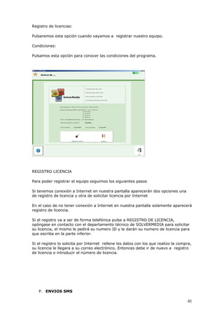41
Registro de licencias:
Pulsaremos esta opción cuando vayamos a registrar nuestro equipo.
Condiciones:
Pulsamos esta opción para conocer las condiciones del programa.
REGISTRO LICENCIA
Para poder registrar el equipo seguimos los siguientes pasos
Si tenemos conexión a Internet en nuestra pantalla aparecerán dos opciones una
de registro de licencia y otra de solicitar licencia por Internet
En el caso de no tener conexión a Internet en nuestra pantalla solamente aparecerá
registro de licencia.
Si el registro va a ser de forma telefónica pulse a REGISTRO DE LICENCIA,
opóngase en contacto con el departamento técnico de SOLVERMEDIA para solicitar
su licencia, el mismo le pedirá su numero ID y le darán su numero de licencia para
que escriba en la parte inferior.
Si el registro lo solicita por Internet rellene los datos con los que realizo la compra,
su licencia le llegara a su correo electrónico. Entonces debe ir de nuevo a registro
de licencia e introducir el número de licencia.
P. ENVIOS SMS
 