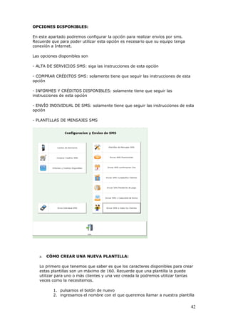 42
OPCIONES DISPONIBLES:
En este apartado podremos configurar la opción para realizar envíos por sms.
Recuerde que para poder utilizar esta opción es necesario que su equipo tenga
conexión a Internet.
Las opciones disponibles son
- ALTA DE SERVICIOS SMS: siga las instrucciones de esta opción
- COMPRAR CRÉDITOS SMS: solamente tiene que seguir las instrucciones de esta
opción
- INFORMES Y CRÉDITOS DISPONIBLES: solamente tiene que seguir las
instrucciones de esta opción
- ENVÍO INDIVIDUAL DE SMS: solamente tiene que seguir las instrucciones de esta
opción
- PLANTILLAS DE MENSAJES SMS
a. CÓMO CREAR UNA NUEVA PLANTILLA:
Lo primero que tenemos que saber es que los caracteres disponibles para crear
estas plantillas son un máximo de 160. Recuerde que una plantilla la puede
utilizar para uno o más clientes y una vez creada la podremos utilizar tantas
veces como la necesitemos.
1. pulsamos el botón de nuevo
2. ingresamos el nombre con el que queremos llamar a nuestra plantilla
 