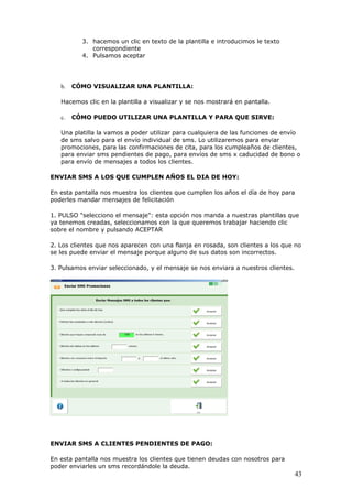 43
3. hacemos un clic en texto de la plantilla e introducimos le texto
correspondiente
4. Pulsamos aceptar
b. CÓMO VISUALIZAR UNA PLANTILLA:
Hacemos clic en la plantilla a visualizar y se nos mostrará en pantalla.
c. CÓMO PUEDO UTILIZAR UNA PLANTILLA Y PARA QUE SIRVE:
Una platilla la vamos a poder utilizar para cualquiera de las funciones de envío
de sms salvo para el envío individual de sms. Lo utilizaremos para enviar
promociones, para las confirmaciones de cita, para los cumpleaños de clientes,
para enviar sms pendientes de pago, para envíos de sms x caducidad de bono o
para envío de mensajes a todos los clientes.
ENVIAR SMS A LOS QUE CUMPLEN AÑOS EL DIA DE HOY:
En esta pantalla nos muestra los clientes que cumplen los años el día de hoy para
poderles mandar mensajes de felicitación
1. PULSO "selecciono el mensaje": esta opción nos manda a nuestras plantillas que
ya tenemos creadas, seleccionamos con la que queremos trabajar haciendo clic
sobre el nombre y pulsando ACEPTAR
2. Los clientes que nos aparecen con una flanja en rosada, son clientes a los que no
se les puede enviar el mensaje porque alguno de sus datos son incorrectos.
3. Pulsamos enviar seleccionado, y el mensaje se nos enviara a nuestros clientes.
ENVIAR SMS A CLIENTES PENDIENTES DE PAGO:
En esta pantalla nos muestra los clientes que tienen deudas con nosotros para
poder enviarles un sms recordándole la deuda.
 